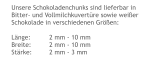 Unsere Schokoladenchunks sind lieferbar in Bitter- und Vollmilchkuvertüre sowie weißer Schokolade in verschiedenen Größen:  Länge:	2 mm - 10 mm Breite:	2 mm - 10 mm Stärke:	2 mm - 3 mm