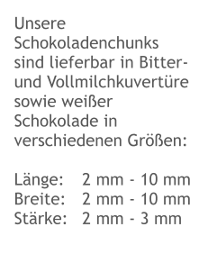 Unsere Schokoladenchunks sind lieferbar in Bitter- und Vollmilchkuvertüre sowie weißer Schokolade in verschiedenen Größen:  Länge:	2 mm - 10 mm Breite:	2 mm - 10 mm Stärke:	2 mm - 3 mm