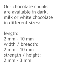 Our chocolate chunks are available in dark, milk or white chocolate in different sizes:  length:	2 mm - 10 mm width / breadth:	2 mm - 10 mm strength / height:	 2 mm - 3 mm