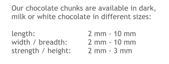 Our chocolate chunks are available in dark, milk or white chocolate in different sizes:  length:			2 mm - 10 mm width / breadth:		2 mm - 10 mm strength / height: 	2 mm - 3 mm